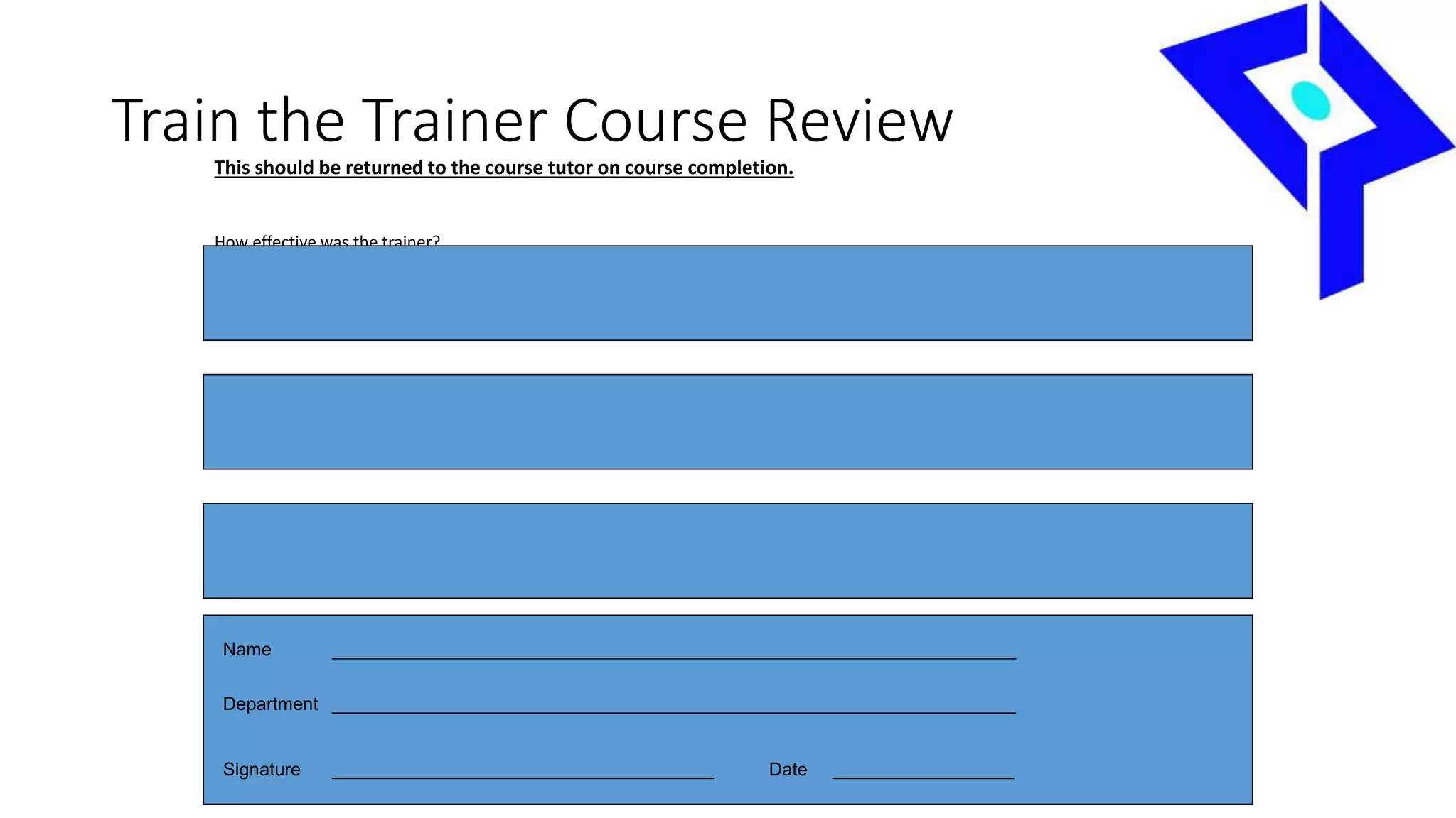 Train the Trainer Course ReviewThis should be returned to the course tutor on course completion.
How effective was the trainer?
What are the responsibilities as a trainer?
Any other comments
Name ____________________________________________________________________
Department ____________________________________________________________________
Signature ______________________________________ Date __________________
 