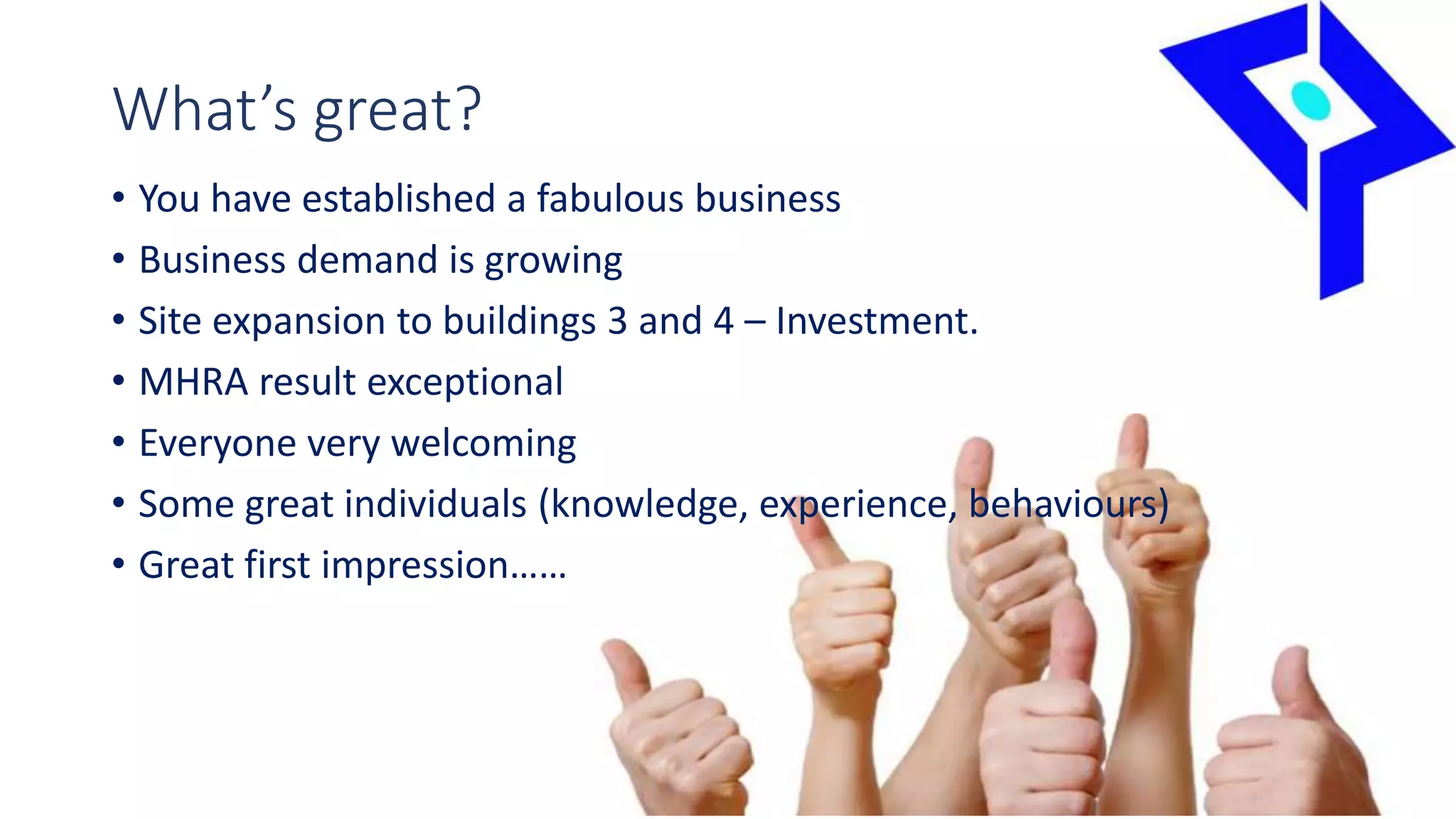 What’s great?
• You have established a fabulous business
• Business demand is growing
• Site expansion to buildings 3 and 4 – Investment.
• MHRA result exceptional
• Everyone very welcoming
• Some great individuals (knowledge, experience, behaviours)
• Great first impression……
 