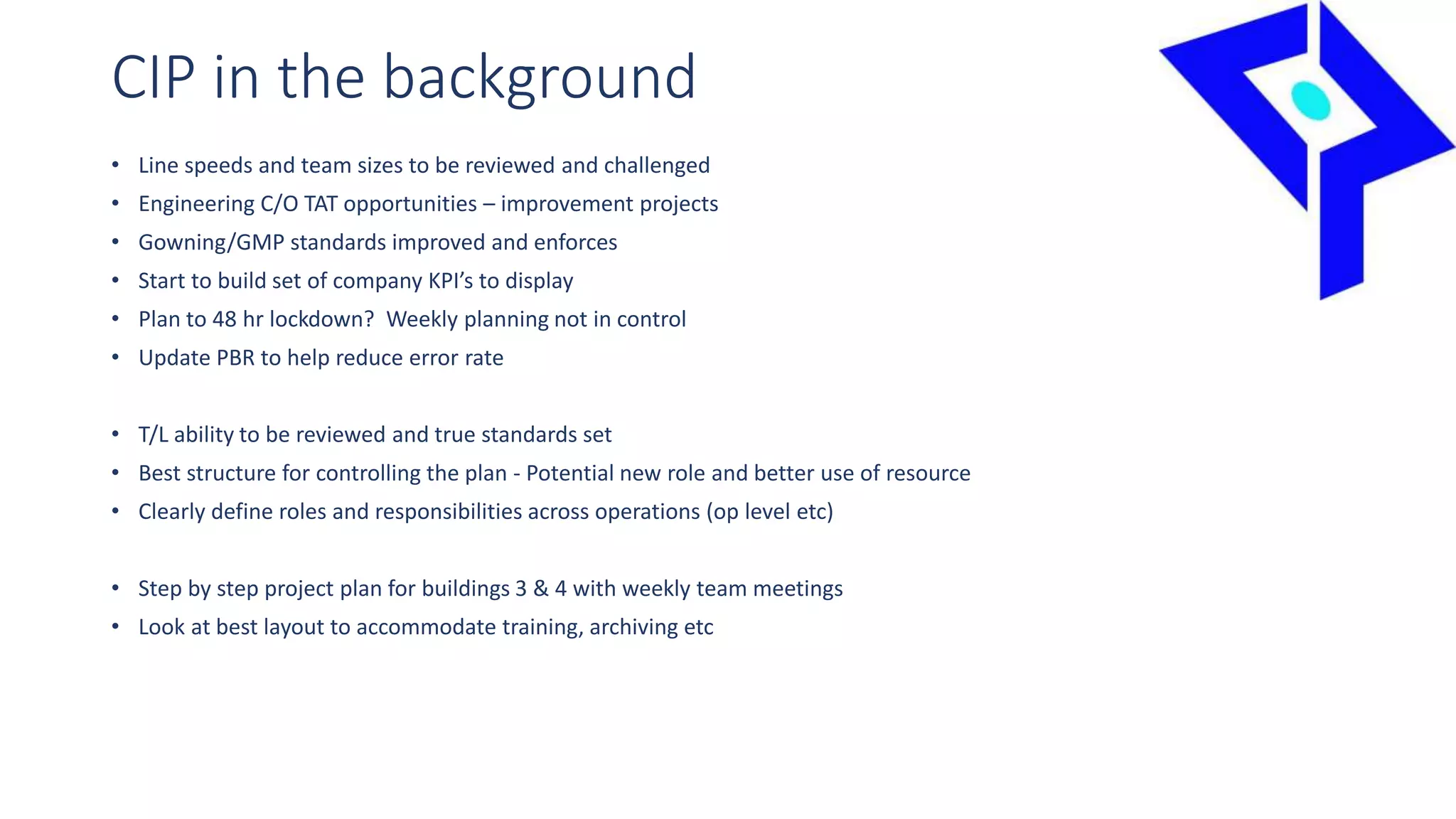 CIP in the background
• Line speeds and team sizes to be reviewed and challenged
• Engineering C/O TAT opportunities – improvement projects
• Gowning/GMP standards improved and enforces
• Start to build set of company KPI’s to display
• Plan to 48 hr lockdown? Weekly planning not in control
• Update PBR to help reduce error rate
• T/L ability to be reviewed and true standards set
• Best structure for controlling the plan - Potential new role and better use of resource
• Clearly define roles and responsibilities across operations (op level etc)
• Step by step project plan for buildings 3 & 4 with weekly team meetings
• Look at best layout to accommodate training, archiving etc
 