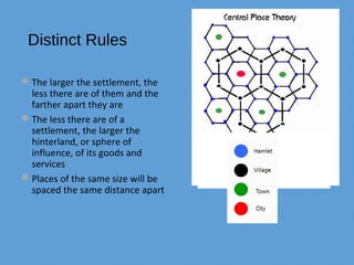 Distinct Rules
The larger the settlement, the
less there are of them and the
farther apart they are
The less there are of a
settlement, the larger the
hinterland, or sphere of
influence, of its goods and
services
Places of the same size will be
spaced the same distance apart
 