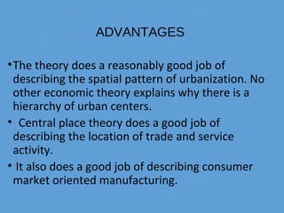 ADVANTAGES
•The theory does a reasonably good job of
describing the spatial pattern of urbanization. No
other economic theory explains why there is a
hierarchy of urban centers.
• Central place theory does a good job of
describing the location of trade and service
activity.
• It also does a good job of describing consumer
market oriented manufacturing.
 