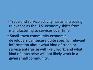 • Trade and service activity has an increasing
relevance as the U.S. economy shifts from
manufacturing to services over time.
• Small-town community economic
developers can secure quite specific, relevant
information about what kind of trade or
service enterprise will likely work, and what
kind of enterprise will not likely work in a
given small community.
 