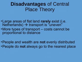 Disadvantages of Central
Place Theory
•Large areas of flat land rarely exist (i.e.
Netherlands)  transport is “uneven”
•More types of transport – costs cannot be
proportional to distance
•People and wealth are not evenly distributed
•People do not always go to the nearest place
 