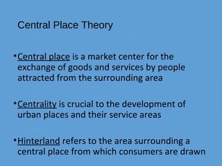 Central Place Theory
•Central place is a market center for the
exchange of goods and services by people
attracted from the surrounding area
•Centrality is crucial to the development of
urban places and their service areas
•Hinterland refers to the area surrounding a
central place from which consumers are drawn
 