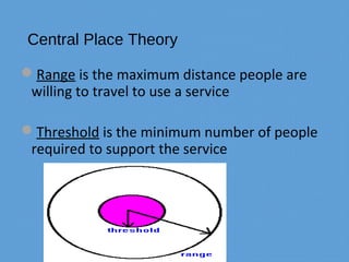 Central Place Theory
Range is the maximum distance people are
willing to travel to use a service
Threshold is the minimum number of people
required to support the service
 