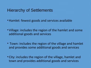 Hierarchy of Settlements
•Hamlet: fewest goods and services available
•Village: includes the region of the hamlet and some
additional goods and services
• Town: includes the region of the village and hamlet
and provides some additional goods and services
•City: includes the region of the village, hamlet and
town and provides additional goods and services
 
