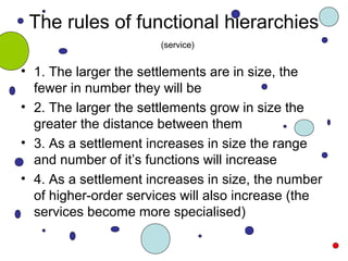The rules of functional hierarchies
• 1. The larger the settlements are in size, the
fewer in number they will be
• 2. The larger the settlements grow in size the
greater the distance between them
• 3. As a settlement increases in size the range
and number of it’s functions will increase
• 4. As a settlement increases in size, the number
of higher-order services will also increase (the
services become more specialised)
(service)
 