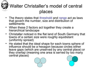 Walter Christaller’s model of central
places
• The theory states that threshold and range act as laws
that govern the number, size and distribution of
settlements
• When these 2 factors act together they create a
hierarchical landscape
• Christaller noticed in the flat land of South Germany that
towns of a certain size were roughly equidistant
(uniformly spread)
• He stated that the ideal shape for each towns sphere of
influence should be a hexagon because circles either
leave gaps (which are unserved by any central place) or
they overlap (meaning one area is served by too many
central places)
 