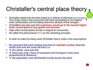 Christaller's central place theory
• Christaller stated that the best shape for a sphere of influence is a hexagon.
This shape means that consumers still have accessibility to the highest
order central place and its trading area from all parts of the hexagon.
• Christaller's key idea was that customers would go to the nearest higher
order central place to buy goods and services
• High order central places act like a magnet for consumers.
• He called this phenomenon K=3 (or the marketing principle)
• In order to make his theory work Christaller had to make a few assumptions
• He assumed that each trading area had an isotropic surface (that the
whole area was the same all over) i.e.
  the whole area was flat
  there was only 1 form of transport (and transport costs were
proportional to distance)
  the population was distributed evenly across the plain
 