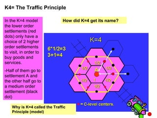 K4= The Traffic Principle
In the K=4 model
the lower order
settlements (red
dots) only have a
choice of 2 higher
order settlements
to visit, in order to
buy goods and
services.
-Half of them go to
settlement A and
the other half go to
a medium order
settlement (black
dot)
How did K=4 get its name?
Why is K=4 called the Traffic
Principle (model)
 