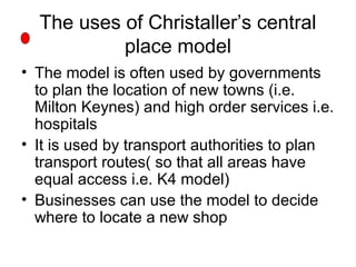 The uses of Christaller’s central
place model
• The model is often used by governments
to plan the location of new towns (i.e.
Milton Keynes) and high order services i.e.
hospitals
• It is used by transport authorities to plan
transport routes( so that all areas have
equal access i.e. K4 model)
• Businesses can use the model to decide
where to locate a new shop
 