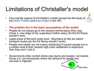 Limitations of Christaller's model
• Few real-life regions fit Christaller's model (except the flat lands of
the Dutch Polders and East Anglia in the UK)
• The problem lies in the basic assumptions of the model:
• People do not always go to the nearest central place (they may
chose a new edge of city superstore further away) So the K3 theory
wouldn’t work.
• Large areas of flat land rarely exist. Mountains & hills etc distort
transport routes (so the K4 theory wouldn’t work)
• People and wealth are not evenly distributed (if poorer people live in
a certain area & their nearest high order settlement is expensive
then they won’t visit it)
• Governments often control where new towns are located, not market
forces (i.e. not necessarily where the demand for goods and
services is highest)
Hill
Train-line
 