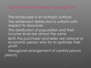  The landscape is an isotropic surface
 The settlement distribution is uniform with
respect to resources
 The distribution of population and their
income level are almost the same
 Both the purchaser and seller are rational or
economic person who try to optimize their
profit
 Hexagonal arrangement of central places
(WHY?)
 