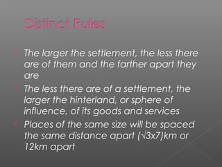  The larger the settlement, the less there
are of them and the farther apart they
are
 The less there are of a settlement, the
larger the hinterland, or sphere of
influence, of its goods and services
 Places of the same size will be spaced
the same distance apart (√3x7)km or
12km apart
 