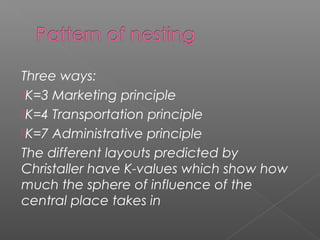 Three ways:
K=3 Marketing principle
K=4 Transportation principle
K=7 Administrative principle
The different layouts predicted by
Christaller have K-values which show how
much the sphere of influence of the
central place takes in
 