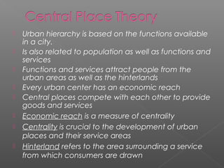  Urban hierarchy is based on the functions available
in a city.
 Is also related to population as well as functions and
services
 Functions and services attract people from the
urban areas as well as the hinterlands
 Every urban center has an economic reach
 Central places compete with each other to provide
goods and services
 Economic reach is a measure of centrality
 Centrality is crucial to the development of urban
places and their service areas
 Hinterland refers to the area surrounding a service
from which consumers are drawn
 