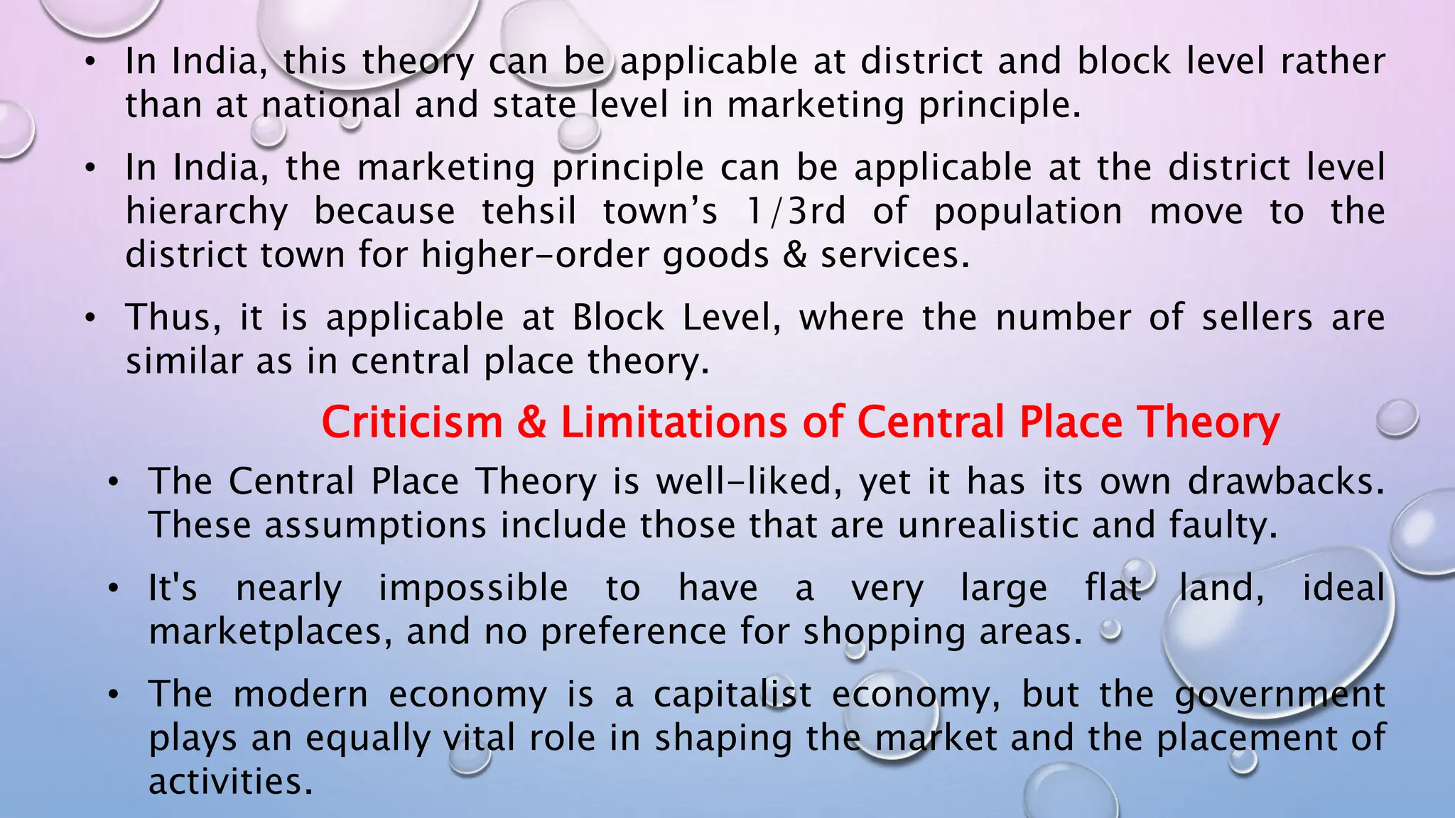• In India, this theory can be applicable at district and block level rather
than at national and state level in marketing principle.
• In India, the marketing principle can be applicable at the district level
hierarchy because tehsil town’s 1/3rd of population move to the
district town for higher-order goods & services.
• Thus, it is applicable at Block Level, where the number of sellers are
similar as in central place theory.
Criticism & Limitations of Central Place Theory
• The Central Place Theory is well-liked, yet it has its own drawbacks.
These assumptions include those that are unrealistic and faulty.
• It's nearly impossible to have a very large flat land, ideal
marketplaces, and no preference for shopping areas.
• The modern economy is a capitalist economy, but the government
plays an equally vital role in shaping the market and the placement of
activities.
 