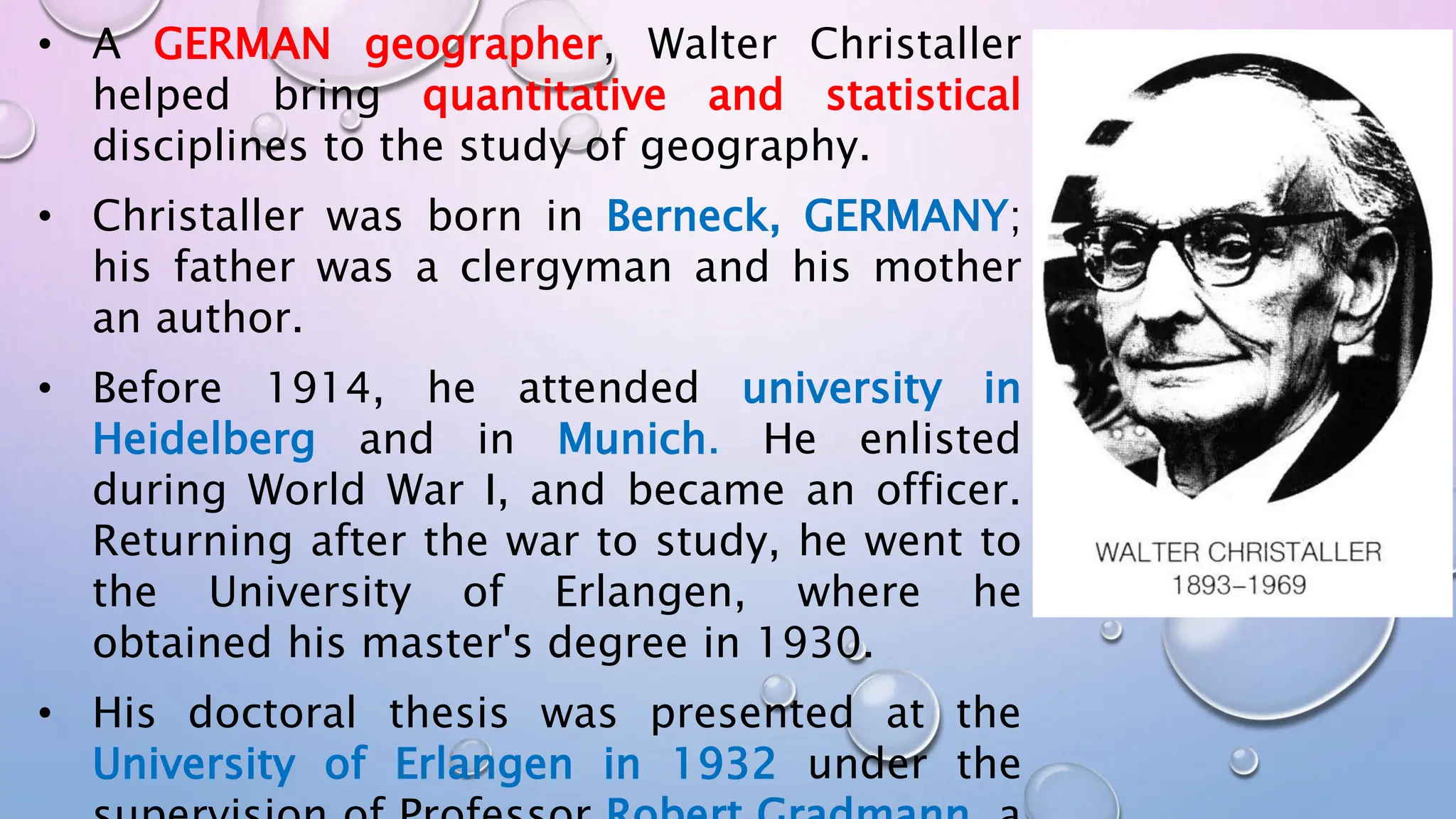 • A GERMAN geographer, Walter Christaller
helped bring quantitative and statistical
disciplines to the study of geography.
• Christaller was born in Berneck, GERMANY;
his father was a clergyman and his mother
an author.
• Before 1914, he attended university in
Heidelberg and in Munich. He enlisted
during World War I, and became an officer.
Returning after the war to study, he went to
the University of Erlangen, where he
obtained his master's degree in 1930.
• His doctoral thesis was presented at the
University of Erlangen in 1932 under the
 