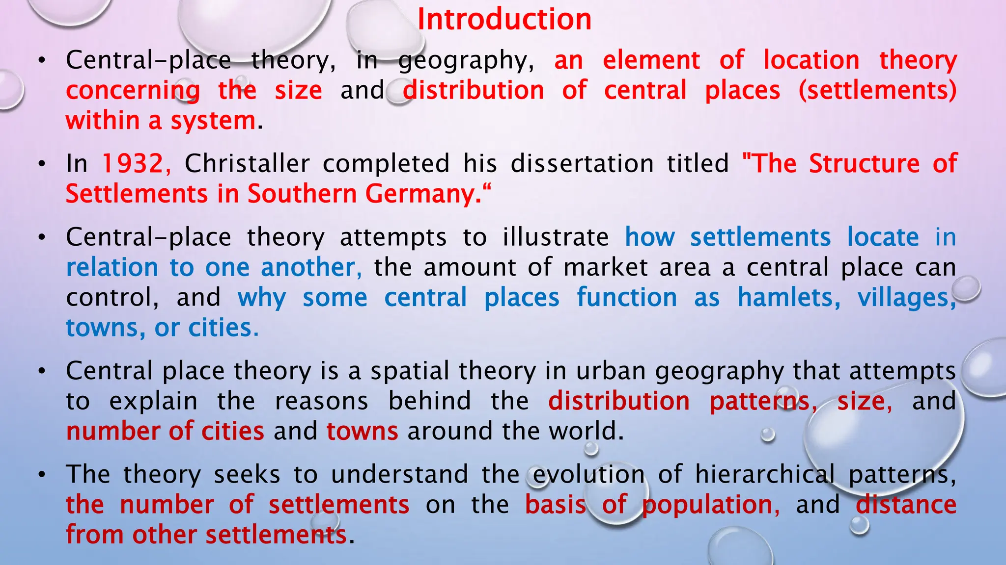 Introduction
• Central-place theory, in geography, an element of location theory
concerning the size and distribution of central places (settlements)
within a system.
• In 1932, Christaller completed his dissertation titled "The Structure of
Settlements in Southern Germany.“
• Central-place theory attempts to illustrate how settlements locate in
relation to one another, the amount of market area a central place can
control, and why some central places function as hamlets, villages,
towns, or cities.
• Central place theory is a spatial theory in urban geography that attempts
to explain the reasons behind the distribution patterns, size, and
number of cities and towns around the world.
• The theory seeks to understand the evolution of hierarchical patterns,
the number of settlements on the basis of population, and distance
from other settlements.
 