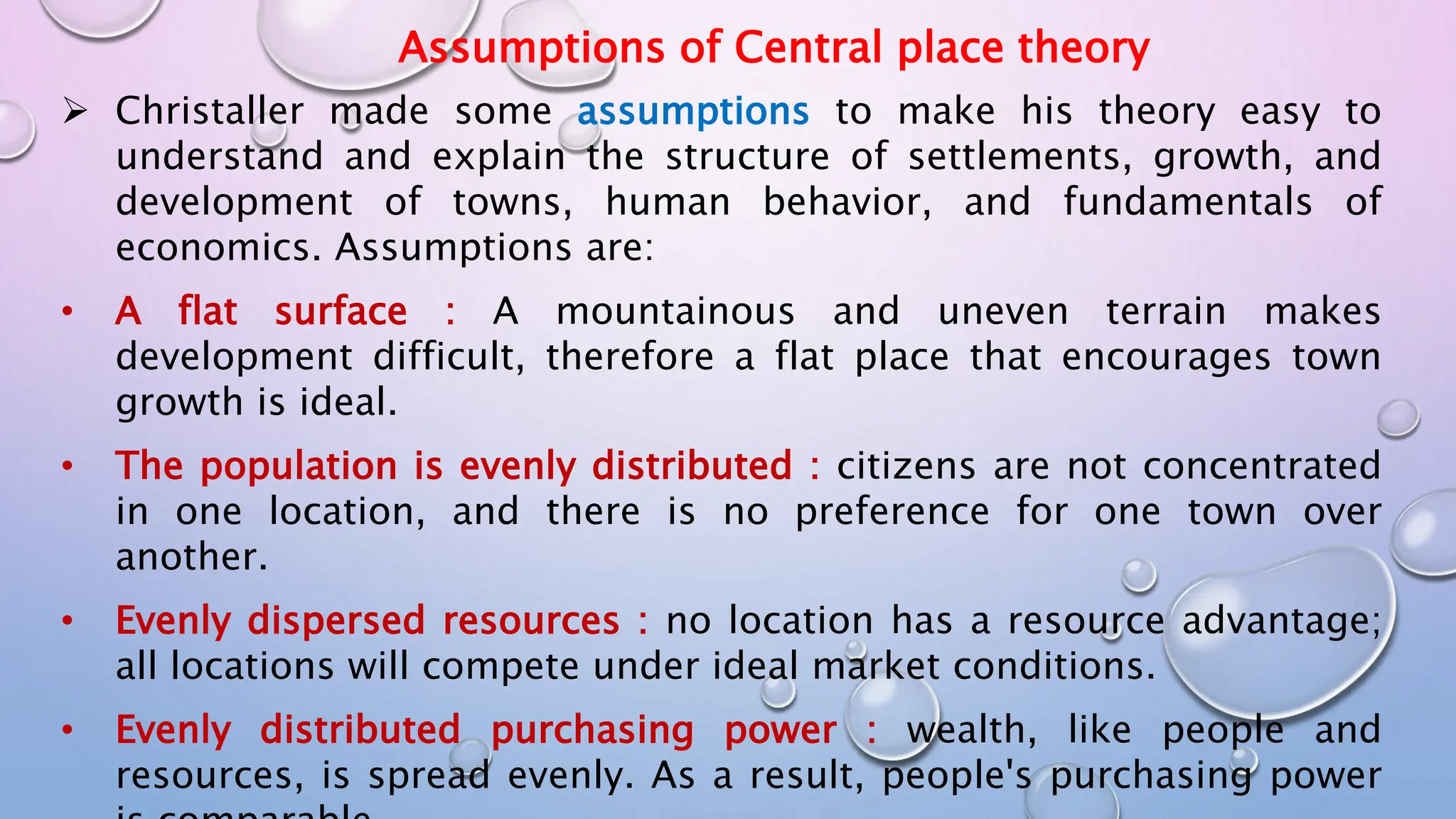 Assumptions of Central place theory
 Christaller made some assumptions to make his theory easy to
understand and explain the structure of settlements, growth, and
development of towns, human behavior, and fundamentals of
economics. Assumptions are:
• A flat surface : A mountainous and uneven terrain makes
development difficult, therefore a flat place that encourages town
growth is ideal.
• The population is evenly distributed : citizens are not concentrated
in one location, and there is no preference for one town over
another.
• Evenly dispersed resources : no location has a resource advantage;
all locations will compete under ideal market conditions.
• Evenly distributed purchasing power : wealth, like people and
resources, is spread evenly. As a result, people's purchasing power
 