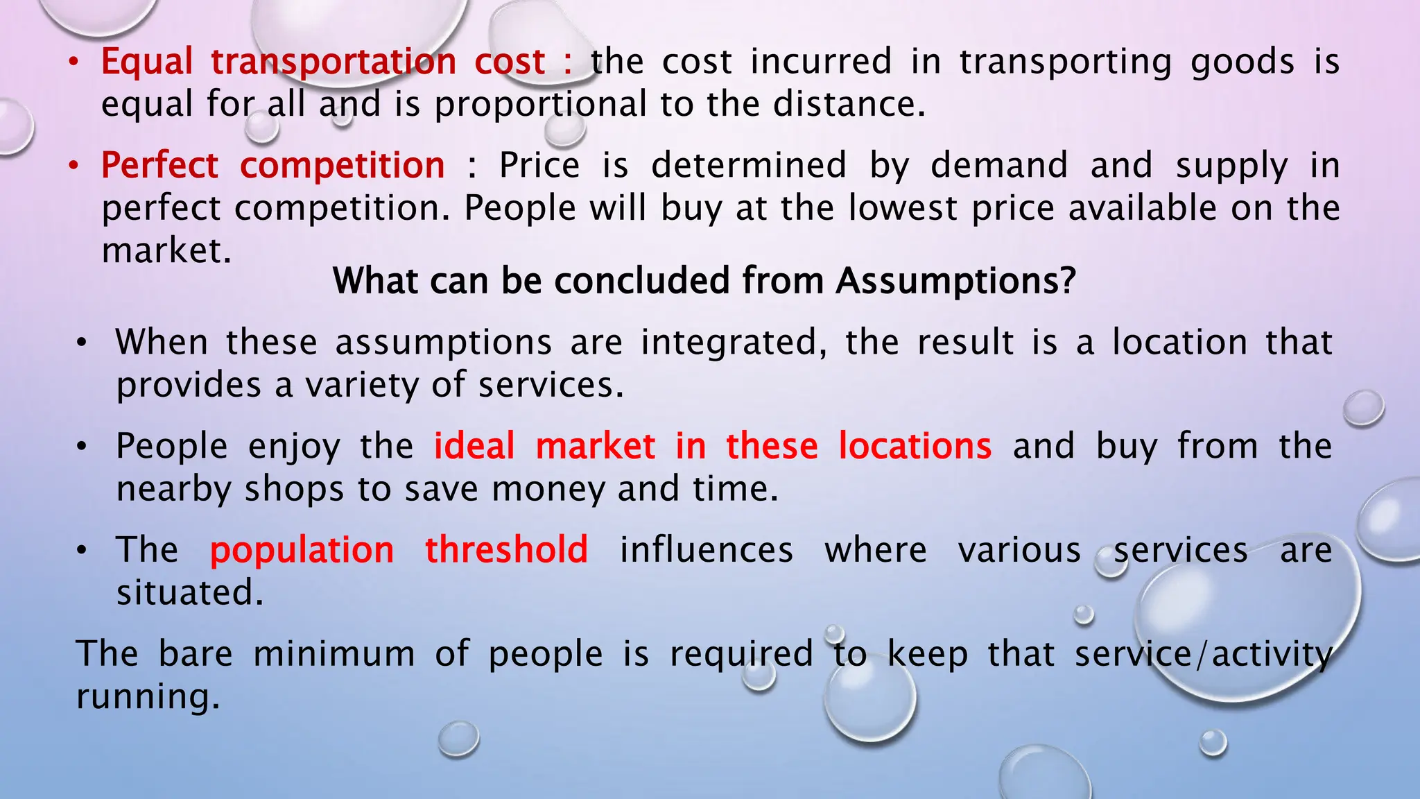 • Equal transportation cost : the cost incurred in transporting goods is
equal for all and is proportional to the distance.
• Perfect competition : Price is determined by demand and supply in
perfect competition. People will buy at the lowest price available on the
market.
What can be concluded from Assumptions?
• When these assumptions are integrated, the result is a location that
provides a variety of services.
• People enjoy the ideal market in these locations and buy from the
nearby shops to save money and time.
• The population threshold influences where various services are
situated.
The bare minimum of people is required to keep that service/activity
running.
 