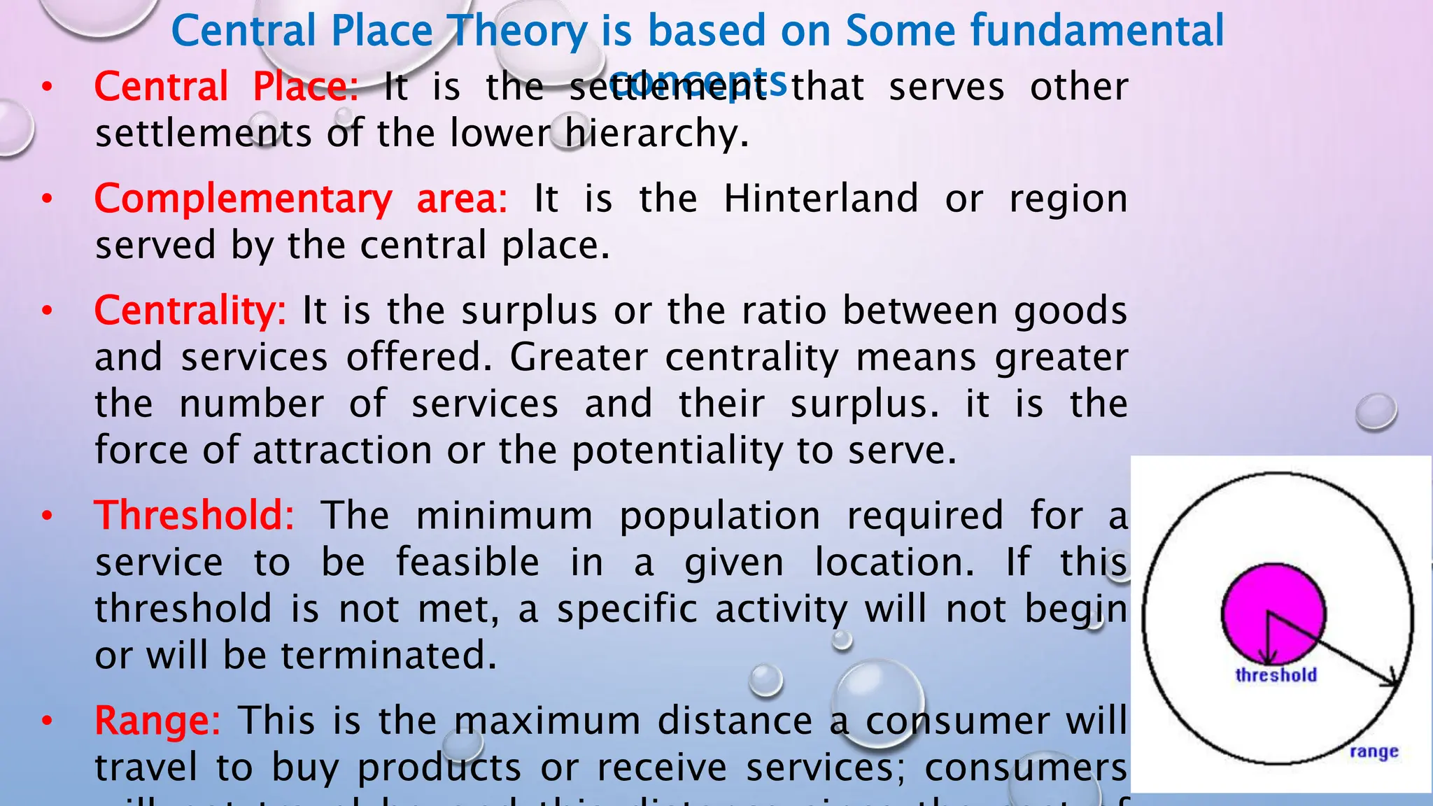Central Place Theory is based on Some fundamental
concepts
• Central Place: It is the settlement that serves other
settlements of the lower hierarchy.
• Complementary area: It is the Hinterland or region
served by the central place.
• Centrality: It is the surplus or the ratio between goods
and services offered. Greater centrality means greater
the number of services and their surplus. it is the
force of attraction or the potentiality to serve.
• Threshold: The minimum population required for a
service to be feasible in a given location. If this
threshold is not met, a specific activity will not begin
or will be terminated.
• Range: This is the maximum distance a consumer will
travel to buy products or receive services; consumers
 