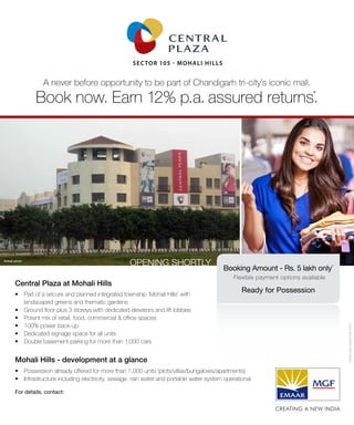 For details, contact:
Sector 105 - Mohali Hills
Book now. Earn 12% p.a. assured returns*
.
A never before opportunity to be part of Chandigarh tri-city’s iconic mall.
Actual photo
Mohali Hills - development at a glance
Central Plaza at Mohali Hills
•	 Part of a secure and planned integrated township ‘Mohali Hills’ with
landscaped greens and thematic gardens
•	 Ground floor plus 3 storeys with dedicated elevators and lift lobbies
•	 Potent mix of retail, food, commercial & office spaces
•	 100% power back-up
•	 Dedicated signage space for all units
•	 Double basement parking for more than 1,000 cars
•	 Possession already offered for more than 1,000 units (plots/villas/bungalows/apartments)
•	 Infrastructure including electricity, sewage, rain water and portable water system operational
Booking Amount - Rs. 5 lakh only*
Flexible payment options available
Ready for Possession
Opening SHORTLY
*TERMSANDCONDITIONSAPPLY
 