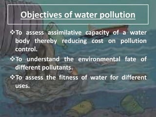 Objectives of water pollution
To assess assimilative capacity of a water
body thereby reducing cost on pollution
control.
To understand the environmental fate of
different pollutants.
To assess the fitness of water for different
uses.
 