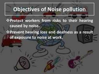 Objectives of Noise pollution
Protect workers from risks to their hearing
caused by noise.
Prevent hearing loss and deafness as a result
of exposure to noise at work.
 