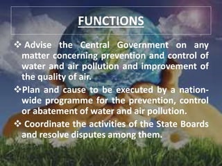 FUNCTIONS
 Advise the Central Government on any
matter concerning prevention and control of
water and air pollution and improvement of
the quality of air.
Plan and cause to be executed by a nation-
wide programme for the prevention, control
or abatement of water and air pollution.
 Coordinate the activities of the State Boards
and resolve disputes among them.
 