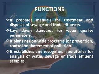 FUNCTIONS
It prepares manuals for treatment and
disposal of sewage and trade effluents.
Lays down standards for water quality
parameters.
It plans nation-wide programs for prevention,
control or abatement of pollution.
It establishes and recognizes laboratories for
analysis of water, sewage or trade effluent
samples.
 
