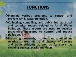 FUNCTIONS
Planning various programs to control and
prevent Air & Water pollution.
Collecting, compiling, and publishing statistical
and technical reports related to Air & Water
Pollution. These reports are used to develop
preventive measures to control and reduce
pollution.
Preparing manuals, codes and guidelines
relating to treatment and disposal of sewage
and trade effluents as well as for stack gas
cleaning devices, stacks and ducts.
 