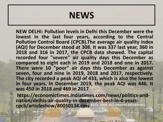 NEWS
NEW DELHI: Pollution levels in Delhi this December were the
lowest in the last four years, according to the Central
Pollution Control Board (CPCB).The average air quality index
(AQI) for December stood at 308. It was 337 last year, 360 in
2018 and 316 in 2017, the CPCB data showed. The capital
recorded four "severe" air quality days this December as
compared to eight each in 2019 and 2018 and one in 2017.
There were 10 "poor" air days this December as against
seven, four and nine in 2019, 2018 and 2017, respectively.
The city recorded a peak AQI of 433, which is also the lowest
in four years. In December 2019, the peak AQI was 446. It
was 450 in 2018 and 469 in 2017
https://economictimes.indiatimes.com/news/politics-and-
nation/delhis-air-quality-in-december-best-in-4-years-
cpcb/articleshow/80050134.cms .
 