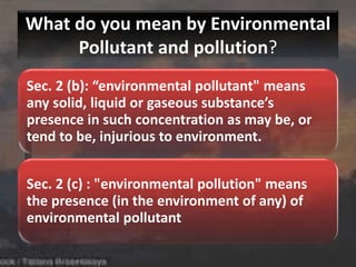 What do you mean by Environmental
Pollutant and pollution?
Sec. 2 (b): “environmental pollutant" means
any solid, liquid or gaseous substance’s
presence in such concentration as may be, or
tend to be, injurious to environment.
Sec. 2 (c) : "environmental pollution" means
the presence (in the environment of any) of
environmental pollutant
 