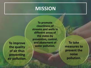 MISSION
To promote
cleanliness of
streams and wells in
different areas of
the states by
prevention, control,
and abatement of
water pollution.
To improve
the quality
of air thus
preventing
air pollution.
To take
measures to
prevent the
noise
pollution.
 