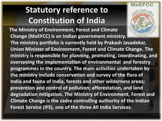 The Ministry of Environment, Forest and Climate
Change (MoEFCC) is an Indian government ministry.
The ministry portfolio is currently held by Prakash Javadekar,
Union Minister of Environment, Forest and Climate Change. The
ministry is responsible for planning, promoting, coordinating, and
overseeing the implementation of environmental and forestry
programmes in the country. The main activities undertaken by
the ministry include conservation and survey of the flora of
India and fauna of India, forests and other wilderness areas;
prevention and control of pollution; afforestation, and land
degradation mitigation. The Ministry of Environment, Forest and
Climate Change is the cadre controlling authority of the Indian
Forest Service (IFS), one of the three All India Services.
Statutory reference to
Constitution of India
 