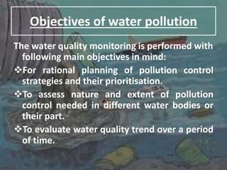 Objectives of water pollution
The water quality monitoring is performed with
following main objectives in mind:
For rational planning of pollution control
strategies and their prioritisation.
To assess nature and extent of pollution
control needed in different water bodies or
their part.
To evaluate water quality trend over a period
of time.
 