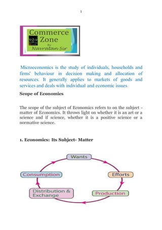 1
Microeconomics is the study of individuals, households and
firms' behaviour in decision making and allocation of
resources. It generally applies to markets of goods and
services and deals with individual and economic issues.
Scope of Economics
The scope of the subject of Economics refers to on the subject -
matter of Economics. It throws light on whether it is an art or a
science and if science, whether it is a positive science or a
normative science.
1. Economics: Its Subject- Matter
 
