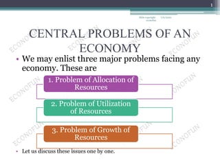 CENTRAL PROBLEMS OF AN
ECONOMY
• We may enlist three major problems facing any
economy. These are
• Let us discuss these issues one by one.
1. Problem of Allocation of
Resources
2. Problem of Utilization
of Resources
3. Problem of Growth of
Resources
7/6/2020
1
Slide copyright-
econofun
 