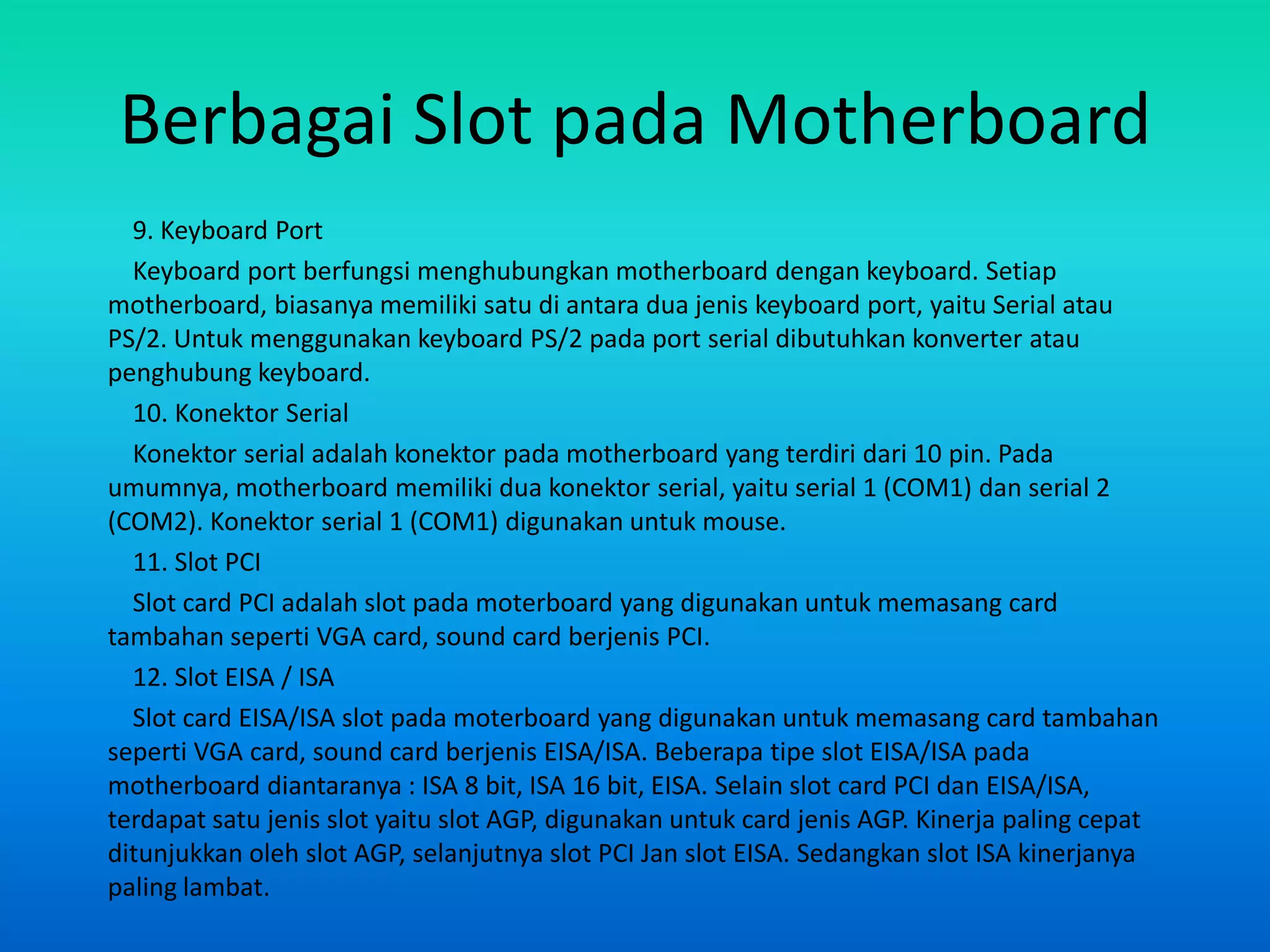 Berbagai Slot pada Motherboard
  9. Keyboard Port
  Keyboard port berfungsi menghubungkan motherboard dengan keyboard. Setiap
motherboard, biasanya memiliki satu di antara dua jenis keyboard port, yaitu Serial atau
PS/2. Untuk menggunakan keyboard PS/2 pada port serial dibutuhkan konverter atau
penghubung keyboard.
  10. Konektor Serial
  Konektor serial adalah konektor pada motherboard yang terdiri dari 10 pin. Pada
umumnya, motherboard memiliki dua konektor serial, yaitu serial 1 (COM1) dan serial 2
(COM2). Konektor serial 1 (COM1) digunakan untuk mouse.
  11. Slot PCI
  Slot card PCI adalah slot pada moterboard yang digunakan untuk memasang card
tambahan seperti VGA card, sound card berjenis PCI.
  12. Slot EISA / ISA
  Slot card EISA/ISA slot pada moterboard yang digunakan untuk memasang card tambahan
seperti VGA card, sound card berjenis EISA/ISA. Beberapa tipe slot EISA/ISA pada
motherboard diantaranya : ISA 8 bit, ISA 16 bit, EISA. Selain slot card PCI dan EISA/ISA,
terdapat satu jenis slot yaitu slot AGP, digunakan untuk card jenis AGP. Kinerja paling cepat
ditunjukkan oleh slot AGP, selanjutnya slot PCI Jan slot EISA. Sedangkan slot ISA kinerjanya
paling lambat.
 