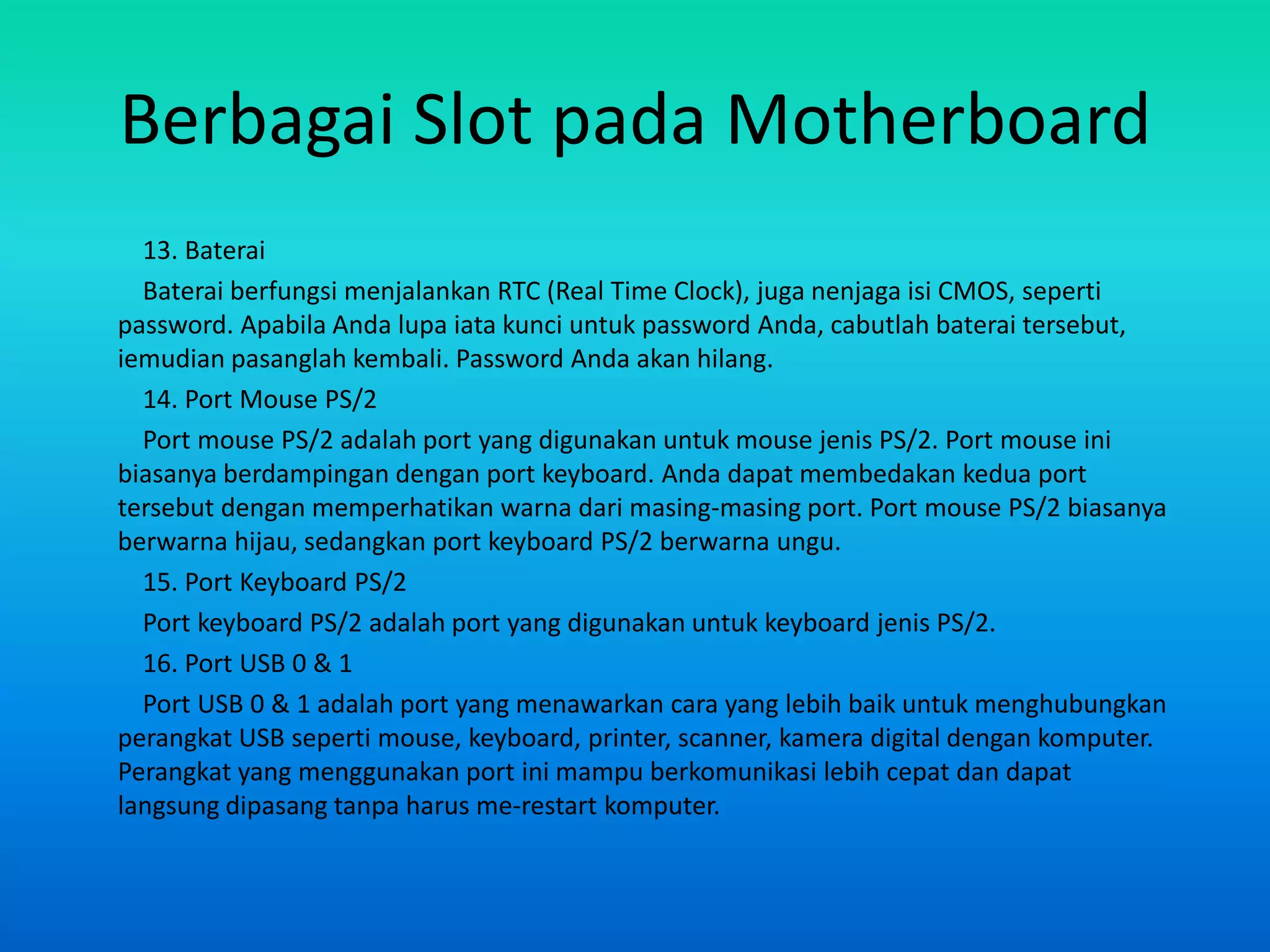 Berbagai Slot pada Motherboard
  13. Baterai
  Baterai berfungsi menjalankan RTC (Real Time Clock), juga nenjaga isi CMOS, seperti
password. Apabila Anda lupa iata kunci untuk password Anda, cabutlah baterai tersebut,
iemudian pasanglah kembali. Password Anda akan hilang.
  14. Port Mouse PS/2
  Port mouse PS/2 adalah port yang digunakan untuk mouse jenis PS/2. Port mouse ini
biasanya berdampingan dengan port keyboard. Anda dapat membedakan kedua port
tersebut dengan memperhatikan warna dari masing-masing port. Port mouse PS/2 biasanya
berwarna hijau, sedangkan port keyboard PS/2 berwarna ungu.
  15. Port Keyboard PS/2
  Port keyboard PS/2 adalah port yang digunakan untuk keyboard jenis PS/2.
  16. Port USB 0 & 1
  Port USB 0 & 1 adalah port yang menawarkan cara yang lebih baik untuk menghubungkan
perangkat USB seperti mouse, keyboard, printer, scanner, kamera digital dengan komputer.
Perangkat yang menggunakan port ini mampu berkomunikasi lebih cepat dan dapat
langsung dipasang tanpa harus me-restart komputer.
 