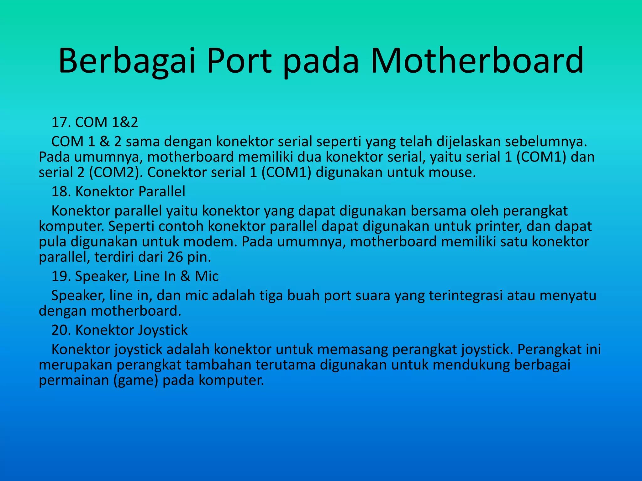 Berbagai Port pada Motherboard
  17. COM 1&2
  COM 1 & 2 sama dengan konektor serial seperti yang telah dijelaskan sebelumnya.
Pada umumnya, motherboard memiliki dua konektor serial, yaitu serial 1 (COM1) dan
serial 2 (COM2). Conektor serial 1 (COM1) digunakan untuk mouse.
  18. Konektor Parallel
  Konektor parallel yaitu konektor yang dapat digunakan bersama oleh perangkat
komputer. Seperti contoh konektor parallel dapat digunakan untuk printer, dan dapat
pula digunakan untuk modem. Pada umumnya, motherboard memiliki satu konektor
parallel, terdiri dari 26 pin.
  19. Speaker, Line In & Mic
  Speaker, line in, dan mic adalah tiga buah port suara yang terintegrasi atau menyatu
dengan motherboard.
  20. Konektor Joystick
  Konektor joystick adalah konektor untuk memasang perangkat joystick. Perangkat ini
merupakan perangkat tambahan terutama digunakan untuk mendukung berbagai
permainan (game) pada komputer.
 