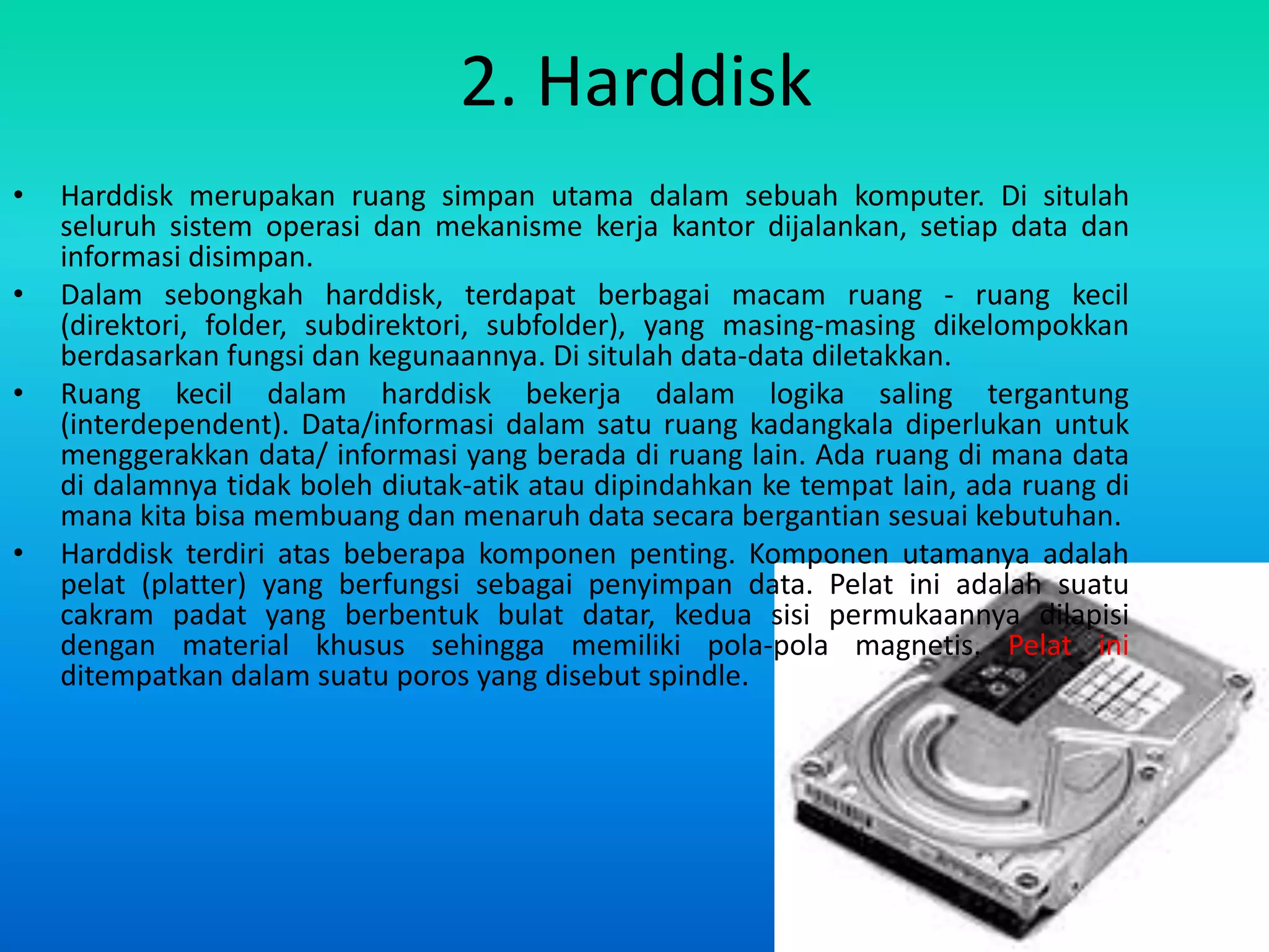 2. Harddisk
•   Harddisk merupakan ruang simpan utama dalam sebuah komputer. Di situlah
    seluruh sistem operasi dan mekanisme kerja kantor dijalankan, setiap data dan
    informasi disimpan.
•   Dalam sebongkah harddisk, terdapat berbagai macam ruang - ruang kecil
    (direktori, folder, subdirektori, subfolder), yang masing-masing dikelompokkan
    berdasarkan fungsi dan kegunaannya. Di situlah data-data diletakkan.
•   Ruang kecil dalam harddisk bekerja dalam logika saling tergantung
    (interdependent). Data/informasi dalam satu ruang kadangkala diperlukan untuk
    menggerakkan data/ informasi yang berada di ruang lain. Ada ruang di mana data
    di dalamnya tidak boleh diutak-atik atau dipindahkan ke tempat lain, ada ruang di
    mana kita bisa membuang dan menaruh data secara bergantian sesuai kebutuhan.
•   Harddisk terdiri atas beberapa komponen penting. Komponen utamanya adalah
    pelat (platter) yang berfungsi sebagai penyimpan data. Pelat ini adalah suatu
    cakram padat yang berbentuk bulat datar, kedua sisi permukaannya dilapisi
    dengan material khusus sehingga memiliki pola-pola magnetis. Pelat ini
    ditempatkan dalam suatu poros yang disebut spindle.
 