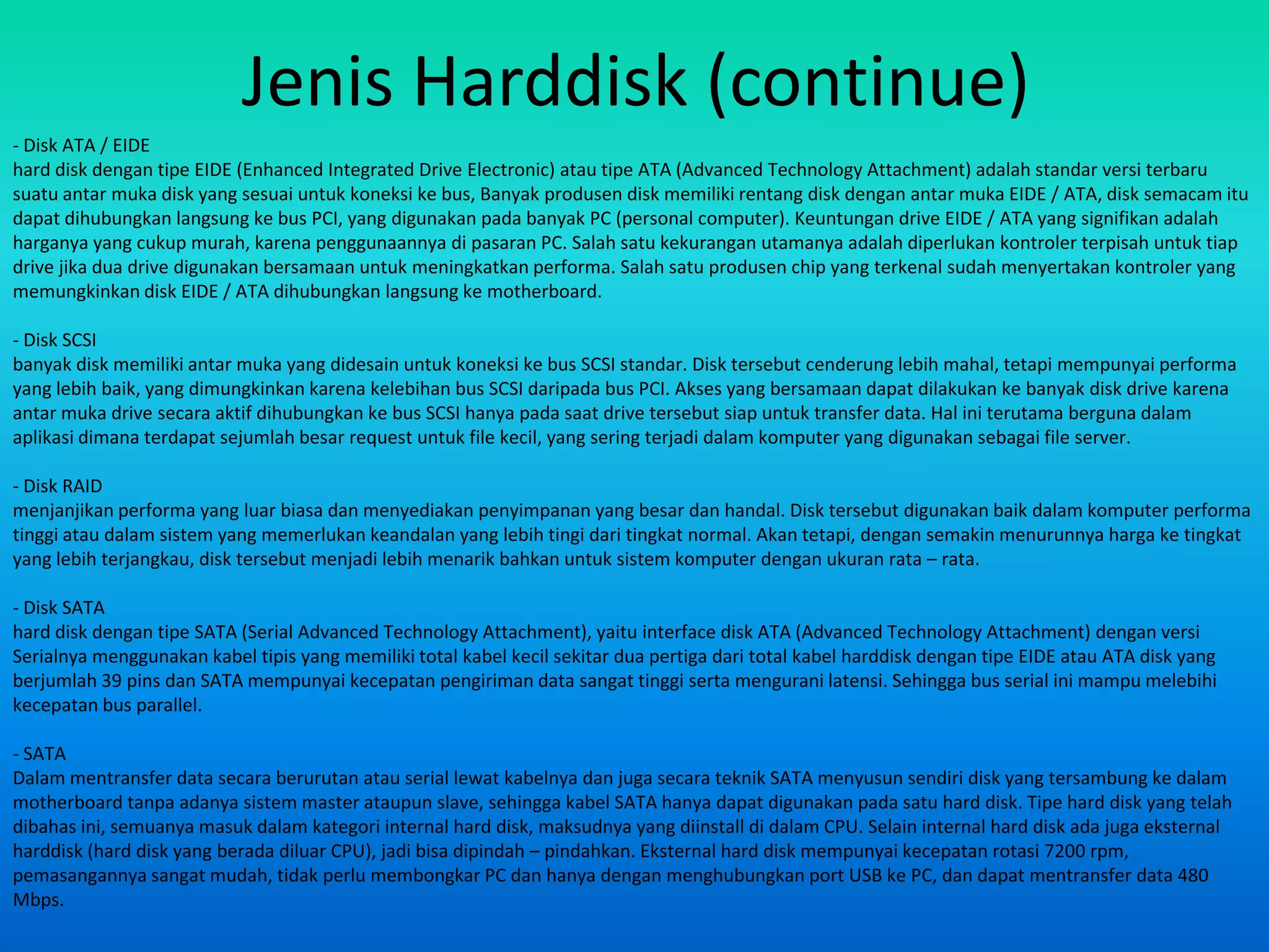 Jenis Harddisk (continue)
- Disk ATA / EIDE
hard disk dengan tipe EIDE (Enhanced Integrated Drive Electronic) atau tipe ATA (Advanced Technology Attachment) adalah standar versi terbaru
suatu antar muka disk yang sesuai untuk koneksi ke bus, Banyak produsen disk memiliki rentang disk dengan antar muka EIDE / ATA, disk semacam itu
dapat dihubungkan langsung ke bus PCI, yang digunakan pada banyak PC (personal computer). Keuntungan drive EIDE / ATA yang signifikan adalah
harganya yang cukup murah, karena penggunaannya di pasaran PC. Salah satu kekurangan utamanya adalah diperlukan kontroler terpisah untuk tiap
drive jika dua drive digunakan bersamaan untuk meningkatkan performa. Salah satu produsen chip yang terkenal sudah menyertakan kontroler yang
memungkinkan disk EIDE / ATA dihubungkan langsung ke motherboard.

- Disk SCSI
banyak disk memiliki antar muka yang didesain untuk koneksi ke bus SCSI standar. Disk tersebut cenderung lebih mahal, tetapi mempunyai performa
yang lebih baik, yang dimungkinkan karena kelebihan bus SCSI daripada bus PCI. Akses yang bersamaan dapat dilakukan ke banyak disk drive karena
antar muka drive secara aktif dihubungkan ke bus SCSI hanya pada saat drive tersebut siap untuk transfer data. Hal ini terutama berguna dalam
aplikasi dimana terdapat sejumlah besar request untuk file kecil, yang sering terjadi dalam komputer yang digunakan sebagai file server.

- Disk RAID
menjanjikan performa yang luar biasa dan menyediakan penyimpanan yang besar dan handal. Disk tersebut digunakan baik dalam komputer performa
tinggi atau dalam sistem yang memerlukan keandalan yang lebih tingi dari tingkat normal. Akan tetapi, dengan semakin menurunnya harga ke tingkat
yang lebih terjangkau, disk tersebut menjadi lebih menarik bahkan untuk sistem komputer dengan ukuran rata – rata.

- Disk SATA
hard disk dengan tipe SATA (Serial Advanced Technology Attachment), yaitu interface disk ATA (Advanced Technology Attachment) dengan versi
Serialnya menggunakan kabel tipis yang memiliki total kabel kecil sekitar dua pertiga dari total kabel harddisk dengan tipe EIDE atau ATA disk yang
berjumlah 39 pins dan SATA mempunyai kecepatan pengiriman data sangat tinggi serta mengurani latensi. Sehingga bus serial ini mampu melebihi
kecepatan bus parallel.

- SATA
Dalam mentransfer data secara berurutan atau serial lewat kabelnya dan juga secara teknik SATA menyusun sendiri disk yang tersambung ke dalam
motherboard tanpa adanya sistem master ataupun slave, sehingga kabel SATA hanya dapat digunakan pada satu hard disk. Tipe hard disk yang telah
dibahas ini, semuanya masuk dalam kategori internal hard disk, maksudnya yang diinstall di dalam CPU. Selain internal hard disk ada juga eksternal
harddisk (hard disk yang berada diluar CPU), jadi bisa dipindah – pindahkan. Eksternal hard disk mempunyai kecepatan rotasi 7200 rpm,
pemasangannya sangat mudah, tidak perlu membongkar PC dan hanya dengan menghubungkan port USB ke PC, dan dapat mentransfer data 480
Mbps.
 