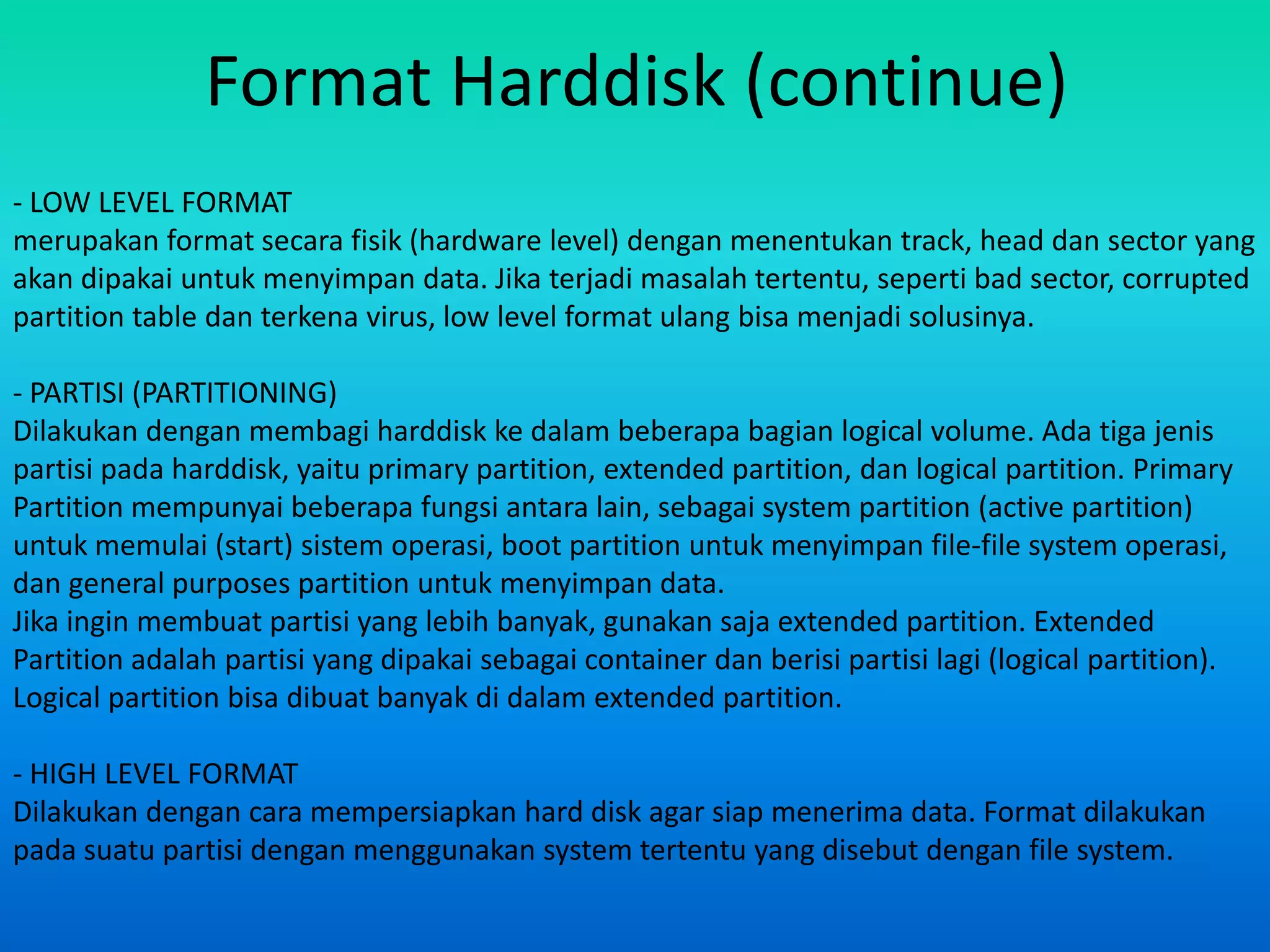 Format Harddisk (continue)
- LOW LEVEL FORMAT
merupakan format secara fisik (hardware level) dengan menentukan track, head dan sector yang
akan dipakai untuk menyimpan data. Jika terjadi masalah tertentu, seperti bad sector, corrupted
partition table dan terkena virus, low level format ulang bisa menjadi solusinya.

- PARTISI (PARTITIONING)
Dilakukan dengan membagi harddisk ke dalam beberapa bagian logical volume. Ada tiga jenis
partisi pada harddisk, yaitu primary partition, extended partition, dan logical partition. Primary
Partition mempunyai beberapa fungsi antara lain, sebagai system partition (active partition)
untuk memulai (start) sistem operasi, boot partition untuk menyimpan file-file system operasi,
dan general purposes partition untuk menyimpan data.
Jika ingin membuat partisi yang lebih banyak, gunakan saja extended partition. Extended
Partition adalah partisi yang dipakai sebagai container dan berisi partisi lagi (logical partition).
Logical partition bisa dibuat banyak di dalam extended partition.

- HIGH LEVEL FORMAT
Dilakukan dengan cara mempersiapkan hard disk agar siap menerima data. Format dilakukan
pada suatu partisi dengan menggunakan system tertentu yang disebut dengan file system.
 