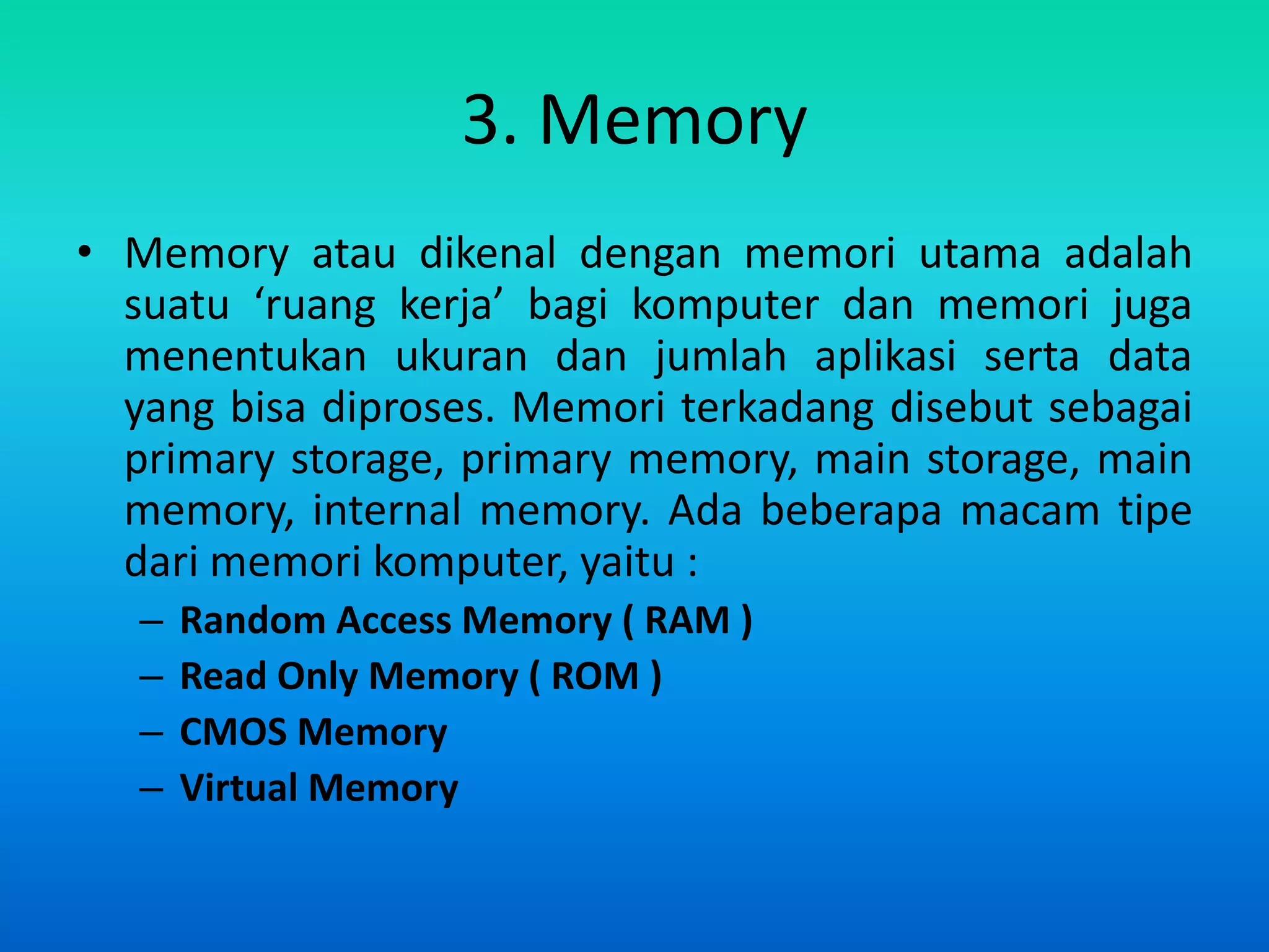 3. Memory
• Memory atau dikenal dengan memori utama adalah
  suatu ‘ruang kerja’ bagi komputer dan memori juga
  menentukan ukuran dan jumlah aplikasi serta data
  yang bisa diproses. Memori terkadang disebut sebagai
  primary storage, primary memory, main storage, main
  memory, internal memory. Ada beberapa macam tipe
  dari memori komputer, yaitu :
   –   Random Access Memory ( RAM )
   –   Read Only Memory ( ROM )
   –   CMOS Memory
   –   Virtual Memory
 