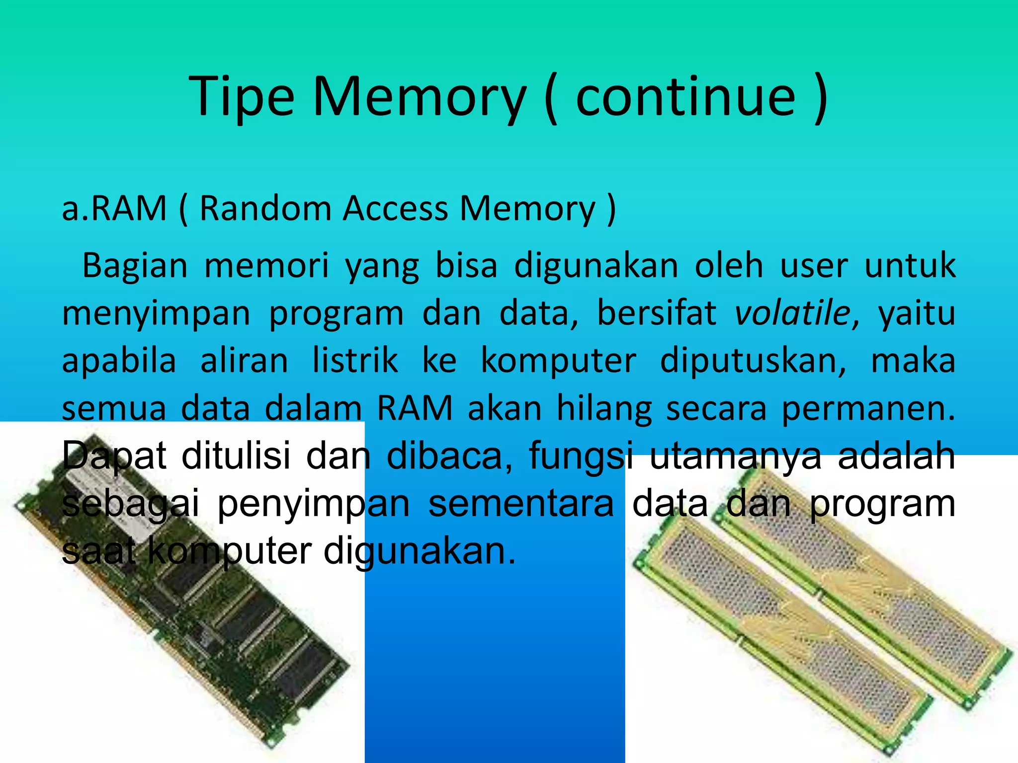 Tipe Memory ( continue )
a.RAM ( Random Access Memory )
 Bagian memori yang bisa digunakan oleh user untuk
menyimpan program dan data, bersifat volatile, yaitu
apabila aliran listrik ke komputer diputuskan, maka
semua data dalam RAM akan hilang secara permanen.
Dapat ditulisi dan dibaca, fungsi utamanya adalah
sebagai penyimpan sementara data dan program
saat komputer digunakan.
 