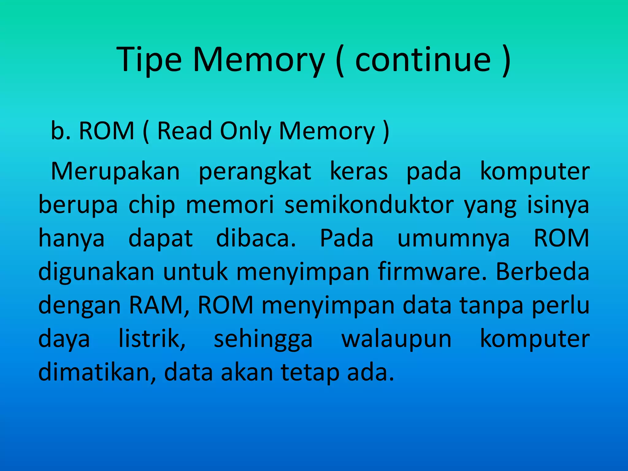 Tipe Memory ( continue )
 b. ROM ( Read Only Memory )
 Merupakan perangkat keras pada komputer
berupa chip memori semikonduktor yang isinya
hanya dapat dibaca. Pada umumnya ROM
digunakan untuk menyimpan firmware. Berbeda
dengan RAM, ROM menyimpan data tanpa perlu
daya listrik, sehingga walaupun komputer
dimatikan, data akan tetap ada.
 