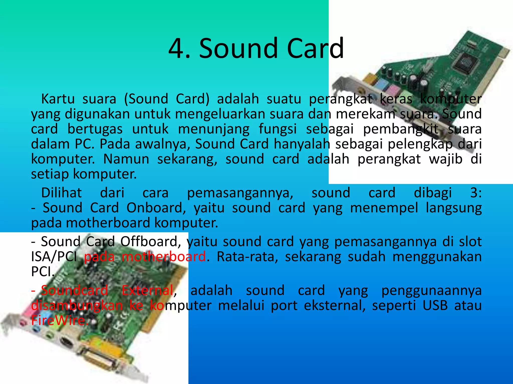 4. Sound Card
  Kartu suara (Sound Card) adalah suatu perangkat keras komputer
yang digunakan untuk mengeluarkan suara dan merekam suara. Sound
card bertugas untuk menunjang fungsi sebagai pembangkit suara
dalam PC. Pada awalnya, Sound Card hanyalah sebagai pelengkap dari
komputer. Namun sekarang, sound card adalah perangkat wajib di
setiap komputer.
  Dilihat dari cara pemasangannya, sound card dibagi 3:
- Sound Card Onboard, yaitu sound card yang menempel langsung
pada motherboard komputer.
- Sound Card Offboard, yaitu sound card yang pemasangannya di slot
ISA/PCI pada motherboard. Rata-rata, sekarang sudah menggunakan
PCI.
- Soundcard External, adalah sound card yang penggunaannya
disambungkan ke komputer melalui port eksternal, seperti USB atau
FireWire.
 