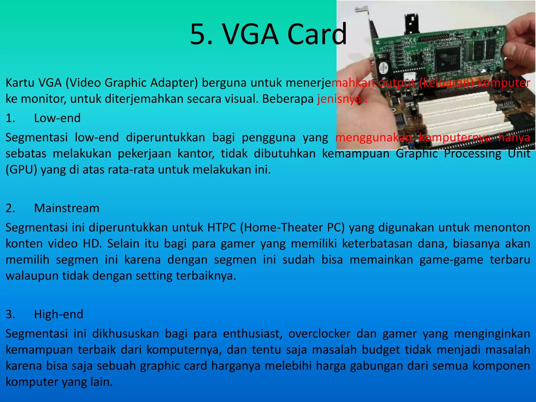 5. VGA Card
Kartu VGA (Video Graphic Adapter) berguna untuk menerjemahkan output (keluaran) komputer
ke monitor, untuk diterjemahkan secara visual. Beberapa jenisnya :
1. Low-end
Segmentasi low-end diperuntukkan bagi pengguna yang menggunakan komputernya hanya
sebatas melakukan pekerjaan kantor, tidak dibutuhkan kemampuan Graphic Processing Unit
(GPU) yang di atas rata-rata untuk melakukan ini.

2. Mainstream
Segmentasi ini diperuntukkan untuk HTPC (Home-Theater PC) yang digunakan untuk menonton
konten video HD. Selain itu bagi para gamer yang memiliki keterbatasan dana, biasanya akan
memilih segmen ini karena dengan segmen ini sudah bisa memainkan game-game terbaru
walaupun tidak dengan setting terbaiknya.

3. High-end
Segmentasi ini dikhususkan bagi para enthusiast, overclocker dan gamer yang menginginkan
kemampuan terbaik dari komputernya, dan tentu saja masalah budget tidak menjadi masalah
karena bisa saja sebuah graphic card harganya melebihi harga gabungan dari semua komponen
komputer yang lain.
 